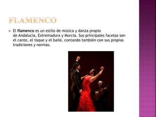  El flamenco es un estilo de música y danza propio
de Andalucía, Extremadura y Murcia. Sus principales facetas son
el cante, el toque y el baile, contando también con sus propias
tradiciones y normas.
 