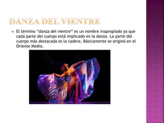  El término “danza del vientre” es un nombre inapropiado ya que
cada parte del cuerpo está implicado en la danza. La parte del
cuerpo más destacada es la cadera. Básicamente se originó en el
Oriente Medio.
 