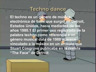 El techno es un género de música
electrónica de baile que surgió en Detroit,
Estados Unidos, hacia mediados de los
años 1980.1 El primer uso registrado de la
palabra techno como referencia a un
género musical data de 1988 aparece
vinculado a la música en un artículo que
Stuart Cosgrove publicaba en la revista
“The Face” de Detroit.
 