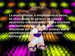 La música dance, o simplemente el dance,
es un conjunto de géneros de música
electrónica marcadamente rítmica orientada
principalmente al baile. Se suele usar en
discotecas por parte de disc jockeys que la
reproducen típicamente en una sesión
continua de DJ
 