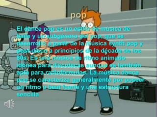 El dance pop es un estilo de música de
baile y un subgénero del pop, que se
desarrolló a partir de la música synth pop y
post-disco a principios de la década de los
80s. Es una música de ritmo animado
idónea para discotecas aunque es también
apta para radiofórmulas. La música dance
pop se caracteriza generalmente por poseer
un ritmo o beat fuerte y una estructura
sencilla
 