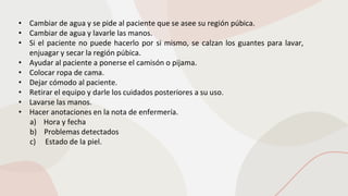 • Cambiar de agua y se pide al paciente que se asee su región púbica.
• Cambiar de agua y lavarle las manos.
• Si el paciente no puede hacerlo por si mismo, se calzan los guantes para lavar,
enjuagar y secar la región púbica.
• Ayudar al paciente a ponerse el camisón o pijama.
• Colocar ropa de cama.
• Dejar cómodo al paciente.
• Retirar el equipo y darle los cuidados posteriores a su uso.
• Lavarse las manos.
• Hacer anotaciones en la nota de enfermería.
a) Hora y fecha
b) Problemas detectados
c) Estado de la piel.
 