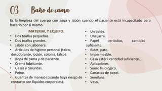 03 Baño de cama
Es la limpieza del cuerpo con agua y jabón cuando el paciente está incapacitado para
hacerlo por si mismo.
MATERIAL Y EQUIPO:
• Dos toallas pequeñas.
• Dos toallas grandes.
• Jabón con jabonera.
• Artículos de higiene personal (talco,
desodorante, loción, colonia, talco).
• Ropa de cama y de paciente
• Crema lubricante.
• Gasas y torundas.
• Peine.
• Guantes de manejo (cuando haya riesgo de
contacto con líquidos corporales).
• Un balde.
• Una jarra.
• Papel periódico, cantidad
suficiente.
• Bidet, pato.
• Impermeable.
• Gasa estéril cantidad suficiente.
• Aplicadores.
• Suero fisiológico.
• Canastas de papel.
• Semiluna.
• Vaso.
 