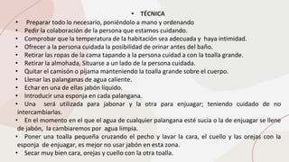 • TÉCNICA
• Preparar todo lo necesario, poniéndolo a mano y ordenando
• Pedir la colaboración de la persona que estamos cuidando.
• Comprobar que la temperatura de la habitación sea adecuada y haya intimidad.
• Ofrecer a la persona cuidada la posibilidad de orinar antes del baño.
• Retirar las ropas de la cama tapando a la persona cuidad a con la toalla grande.
• Retirar la almohada, Situarse a un lado de la persona cuidada.
• Quitar el camisón o pijama manteniendo la toalla grande sobre el cuerpo.
• Llenar las palanganas de agua caliente.
• Echar en una de ellas jabón líquido.
• Introducir una esponja en cada palangana.
• Una será utilizada para jabonar y la otra para enjuagar; teniendo cuidado de no
intercambiarlas.
• En el momento en el que el agua de cualquier palangana esté sucia o la de enjuagar se llene
de jabón, la cambiaremos por agua limpia.
• Poner una toalla pequeña cruzando el pecho y lavar la cara, el cuello y las orejas con la
esponja de enjuagar, es mejor no usar jabón en esta zona.
• Secar muy bien cara, orejas y cuello con la otra toalla.
 