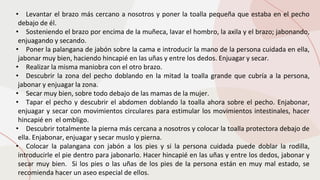 • Levantar el brazo más cercano a nosotros y poner la toalla pequeña que estaba en el pecho
debajo de él.
• Sosteniendo el brazo por encima de la muñeca, lavar el hombro, la axila y el brazo; jabonando,
enjuagando y secando.
• Poner la palangana de jabón sobre la cama e introducir la mano de la persona cuidada en ella,
jabonar muy bien, haciendo hincapié en las uñas y entre los dedos. Enjuagar y secar.
• Realizar la misma maniobra con el otro brazo.
• Descubrir la zona del pecho doblando en la mitad la toalla grande que cubría a la persona,
jabonar y enjuagar la zona.
• Secar muy bien, sobre todo debajo de las mamas de la mujer.
• Tapar el pecho y descubrir el abdomen doblando la toalla ahora sobre el pecho. Enjabonar,
enjuagar y secar con movimientos circulares para estimular los movimientos intestinales, hacer
hincapié en el ombligo.
• Descubrir totalmente la pierna más cercana a nosotros y colocar la toalla protectora debajo de
ella. Enjabonar, enjuagar y secar muslo y pierna.
• Colocar la palangana con jabón a los pies y si la persona cuidada puede doblar la rodilla,
introducirle el pie dentro para jabonarlo. Hacer hincapié en las uñas y entre los dedos, jabonar y
secar muy bien. Si los pies o las uñas de los pies de la persona están en muy mal estado, se
recomienda hacer un aseo especial de ellos.
 