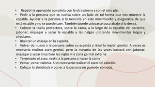 • Repetir la operación completa con la otra pierna y con el otro pie.
• Pedir a la persona que se vuelva sobre un lado de tal forma que nos muestre la
espalda. Ayudar a la persona si lo necesita en este movimiento y asegurarse de que
está estable y no se puede caer. También puede colocarse boca abajo si lo desea.
• Colocar la toalla protectora, sobre la cama, a lo largo de la espalda del paciente,
jabonar, enjuagar y secar la espalda y las nalgas utilizando movimientos largos y
circulares.
• Realizar un masaje en la espalda.
• Volver de nuevo a la persona sobre su espalda y lavar la región genital. A veces es
necesario realizar aseo genital, pero la mayoría de las veces bastará con jabonar,
enjuagar y secar muy bien las ingles y la zona genital externa.
• Terminado el aseo, vestir a la persona y hacer la cama
• Peinar, echar colonia. Si es necesario realizar el aseo del cabello.
• Colocar la almohada y poner a la persona en posición cómoda.
 