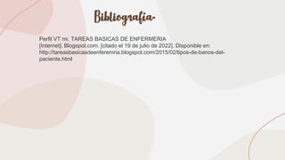 Bibliografía.
Perfil VT mi. TAREAS BASICAS DE ENFERMERIA
[Internet]. Blogspot.com. [citado el 19 de julio de 2022]. Disponible en:
http://tareasbasicasdeenferemria.blogspot.com/2015/02/tipos-de-banos-del-
paciente.html
 