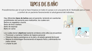 TIPOS DE BAÑO
Procedimientos por el cual se hace limpieza en todo el cuerpo o en una parte de él. Realizado para el aseo
y confort de un paciente favoreciendo la salud general del individuo.
Hay diferentes tipos de baños para el paciente, teniendo en cuenta las
posibilidades del paciente para realizarlos, los cuales son:
Baños en regadera o ducha
Baño de tina o bañera
Baño de esponja
Baño en cama
Los cuales tienen objetivos bastante similares entre ellos se encuentran:
▪ Promover y mantener hábitos de higiene personal
▪ Observar signos patológicos en la piel y el estado general de la piel
▪ Mejorar la autoimagen favoreciendo el aspecto físico y eliminando los
malos olores
▪ Limpiar la piel
 