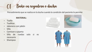 Baño en regadera o ducha
Porcedimiento que se realiza en la ducha cuando la condición del paciente lo permite
MATERIAL:
• Toalla
• Toallitas
• Jabonera con jabón
• Silla
• Camison o pijama
• Silla de ruedas solo si es
necesario
• Shampoo
01
 