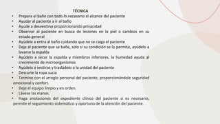 TÉCNICA
• Prepara el baño con todo lo necesario al alcance del paciente
• Ayudar al paciente a ir al baño
• Ayude a desvestirse proporcionando privacidad
• Observar al paciente en busca de lesiones en la piel o cambios en su
estado general
• Ayúdele a entra al baño cuidando que no se caiga el paciente
• Deje al paciente que se bañe, solo si su condición se lo permite, ayúdelo a
lavarse la espalda
• Ayúdelo a secar la espalda y miembros inferiores, la humedad ayuda al
crecimiento de microorganismos
• Ayúdelo a vestirse y trasládelo a la unidad del paciente
• Descarte la ropa sucia
• Termine con el arreglo personal del paciente, proporcionándole seguridad
emocional y confort.
• Deje el equipo limpio y en orden.
• Lávese las manos.
• Haga anotaciones del expediente clínico del paciente si es necesario,
permite el seguimiento sistemático y oportuno de la atención del paciente.
 