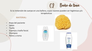 02 Baño de tina
Es la inmersión de cuerpo en una bañera, cuyas razones pueden ser higiénicas y/o
terapéuticas
MATERIAL:
• Ropa del paciente
• Jabón
• Toalla
• Esponja y toalla facial.
• Shampoo
• Peine y crema
 