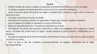 TÉCNICA
• Realiza lavado de manos y explica al paciente el procedimiento de acuerdo a su edad.
• Traslada el equipo al cuarto de baño y lava la tina con solución antiséptica.
• Llena la tercera parte de la tina con agua a temperatura corporal y cubre con un lienzo la
base de la tina.
• Traslada al paciente al cuarto de baño.
• Humedece la esponja o toalla con agua tibia, limpia ojos, frente, mejillas y mentón.
• Lava la cabeza con jabón o shampoo y la seca al terminar.
• Retira la ropa del paciente e introduce al paciente en la tina.
• Humedecer el cuerpo del paciente utilizando el riñón y lo enjabona con la esponja o toalla
facial, iniciando del cuello hacia la región caudal primero la parte anterior, finalizando por la
posterior.
• Enjuaga al paciente de la misma manera y al terminar lo seca y lo viste con su ropa, lo peina
y lo lleva a su cama.
• Lava la tina y da los cuidados correspondientes al equipo, dejándolo en el lugar
correspondiente.
 