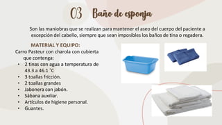 03 Baño de esponja
Son las maniobras que se realizan para mantener el aseo del cuerpo del paciente a
excepción del cabello, siempre que sean imposibles los baños de tina o regadera.
MATERIAL Y EQUIPO:
Carro Pasteur con charola con cubierta
que contenga:
• 2 tinas con agua a temperatura de
43.3 a 46.1 ˚C
• 3 toallas fricción.
• 2 toallas grandes
• Jabonera con jabón.
• Sábana auxiliar.
• Artículos de higiene personal.
• Guantes.
 