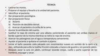 TÉCNICA
• Lavarse las manos.
• Preparar el equipo y llevarlo a la unidad del paciente.
• Identificar al paciente.
• Dar preparación psicológica.
• Dar preparación física:
a) Aislarlo.
b) Posición de decúbito dorsal.
c) Acercar al paciente a la orilla de la cama.
• Ajustar la ventilación del cuarto.
• Sustituir la ropa de encima por una sábana sosteniendo al paciente con ambas manos el
borde superior de la misma mientras se retira la ropa de encima.
• Acercar las palanganas con el agua a temperatura conveniente.
• Ayudar al paciente a quitarse el camisón o pijama.
• Iniciar el baño aseando cada párpado con movimientos suaves en sentido de la nariz a la
sien, utilizando para ello la toallita fricción colocada a manera de guante y sin ponerle jabón.
• Después asear la cara sin jabón, continuar lavando orejas, cuello y parte superior de los
hombros, enjuagar y secar.
 