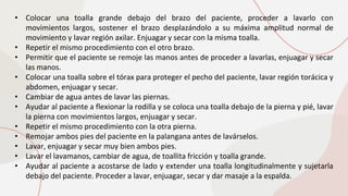 • Colocar una toalla grande debajo del brazo del paciente, proceder a lavarlo con
movimientos largos, sostener el brazo desplazándolo a su máxima amplitud normal de
movimiento y lavar región axilar. Enjuagar y secar con la misma toalla.
• Repetir el mismo procedimiento con el otro brazo.
• Permitir que el paciente se remoje las manos antes de proceder a lavarlas, enjuagar y secar
las manos.
• Colocar una toalla sobre el tórax para proteger el pecho del paciente, lavar región torácica y
abdomen, enjuagar y secar.
• Cambiar de agua antes de lavar las piernas.
• Ayudar al paciente a flexionar la rodilla y se coloca una toalla debajo de la pierna y pié, lavar
la pierna con movimientos largos, enjuagar y secar.
• Repetir el mismo procedimiento con la otra pierna.
• Remojar ambos pies del paciente en la palangana antes de lavárselos.
• Lavar, enjuagar y secar muy bien ambos pies.
• Lavar el lavamanos, cambiar de agua, de toallita fricción y toalla grande.
• Ayudar al paciente a acostarse de lado y extender una toalla longitudinalmente y sujetarla
debajo del paciente. Proceder a lavar, enjuagar, secar y dar masaje a la espalda.
 