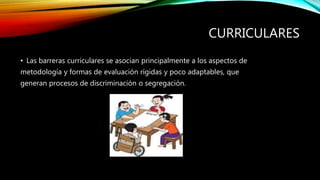 CURRICULARES
• Las barreras curriculares se asocian principalmente a los aspectos de
metodología y formas de evaluación rígidas y poco adaptables, que
generan procesos de discriminación o segregación.
 