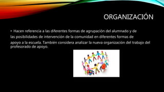 ORGANIZACIÓN
• Hacen referencia a las diferentes formas de agrupación del alumnado y de
las posibilidades de intervención de la comunidad en diferentes formas de
apoyo a la escuela. También considera analizar la nueva organización del trabajo del
profesorado de apoyo.
 