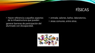 FÍSICAS
• Hacen referencia a aquellos aspectos
de la infraestructura que pueden
generar barreras de participación del
alumnado con discapacidad,
• entrada, salones, baños, laboratorios,
• áreas comunes, entre otras.
 