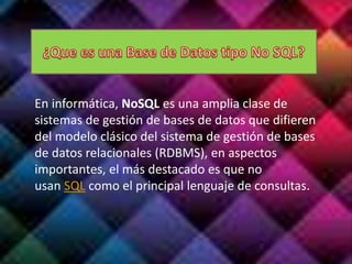En informática, NoSQL es una amplia clase de
sistemas de gestión de bases de datos que difieren
del modelo clásico del sistema de gestión de bases
de datos relacionales (RDBMS), en aspectos
importantes, el más destacado es que no
usan SQL como el principal lenguaje de consultas.
 