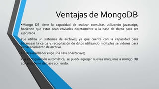 Ventajas de MongoDB
•Mongo DB tiene la capacidad de realizar consultas utilizando javascript,
haciendo que estas sean enviadas directamente a la base de datos para ser
ejecutada.
•Se utiliza un sistemas de archivos, ya que cuenta con la capacidad para
balancear la carga y recopilación de datos utilizando múltiples servidores para
almacenamiento de archivo.
•El des-arrollador elige una llave shard(clave).
•La configuración automática, se puede agregar nuevas maquinas a mongo DB
con el sistema de base corriendo.
 