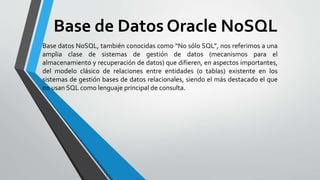 Base de Datos Oracle NoSQL
Base datos NoSQL, también conocidas como “No sólo SQL”, nos referimos a una
amplia clase de sistemas de gestión de datos (mecanismos para el
almacenamiento y recuperación de datos) que difieren, en aspectos importantes,
del modelo clásico de relaciones entre entidades (o tablas) existente en los
sistemas de gestión bases de datos relacionales, siendo el más destacado el que
no usan SQL como lenguaje principal de consulta.
 