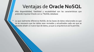 Ventajas de Oracle NoSQL
• Alta disponibilidad, fiabilidad y escalabilidad son las características que
pretende impulsar Oracle con su “NoSQL database
• Lo que realmente diferencia NoSQL de las bases de datos relacionales es que
no es necesario que las tablas sean revisadas y actualizadas cada vez que se
necesite añadir un nuevo tipo de datos, ya que su arquitectura así lo permite.
 