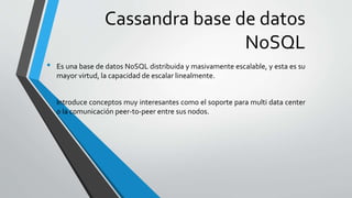 Cassandra base de datos
NoSQL
• Es una base de datos NoSQL distribuida y masivamente escalable, y esta es su
mayor virtud, la capacidad de escalar linealmente.
• Introduce conceptos muy interesantes como el soporte para multi data center
o la comunicación peer-to-peer entre sus nodos.
 
