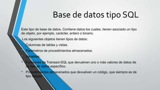 Base de datos tipo SQL
Este tipo de base de datos. Contiene datos los cuales, tienen asociado un tipo
de objeto, por ejemplo, carácter, entero o binario.
Los siguientes objetos tienen tipos de datos:
• Columnas de tablas y vistas.
• Parámetros de procedimientos almacenados.
• Variables.
• Funciones de Transact-SQL que devuelven uno o más valores de datos de
un tipo de datos específico.
• Procedimientos almacenados que devuelven un código, que siempre es de
tipo integer
 