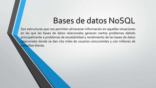 Bases de datos NoSQL
Son estructuras que nos permiten almacenar información en aquellas situaciones
en las que las bases de datos relacionales generan ciertos problemas debido
principalmente a problemas de escalabilidad y rendimiento de las bases de datos
relacionales donde se dan cita miles de usuarios concurrentes y con millones de
consultas diarias.
 