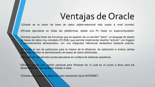Ventajas de Oracle
1)Oracle es el motor de base de datos objeto-relacional más usado a nivel mundial.
2)Puede ejecutarse en todas las plataformas, desde una Pc hasta un supercomputador.
3)Oracle soporta todas las funciones que se esperan de un servidor "serio": un lenguaje de diseño
de bases de datos muy completo (PL/SQL) que permite implementar diseños "activos", con triggers
y procedimientos almacenados, con una integridad referencial declarativa bastante potente.
4)Permite el uso de particiones para la mejora de la eficiencia, de replicación e incluso ciertas
versiones admiten la administración de bases de datos distribuidas.
5)El software del servidor puede ejecutarse en multitud de sistemas operativos.
6)Existe incluso una versión personal para Windows 9x, lo cual es un punto a favor para los
desarrolladores que se llevan trabajo a casa.
7)Oracle es la base de datos con más orientación hacía INTERNET.
 