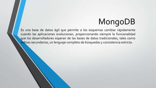MongoDB
Es una base de datos ágil que permite a los esquemas cambiar rápidamente
cuando las aplicaciones evolucionan, proporcionando siempre la funcionalidad
que los desarrolladores esperan de las bases de datos tradicionales, tales como
índices secundarios, un lenguaje completo de búsquedas y consistencia estricta.
 