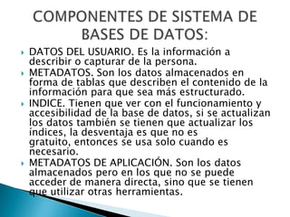 DATOS DEL USUARIO. Es la información a describir o capturar de la persona.METADATOS. Son los datos almacenados en forma de tablas que describen el contenido de la información para que sea más estructurado. INDICE. Tienen que ver con el funcionamiento y accesibilidad de la base de datos, si se actualizan los datos también se tienen que actualizar los índices, la desventaja es que no es gratuito, entonces se usa solo cuando es necesario.METADATOS DE APLICACIÓN. Son los datos almacenados pero en los que no se puede acceder de manera directa, sino que se tienen que utilizar otras herramientas.COMPONENTES DE SISTEMA DE BASES DE DATOS:
