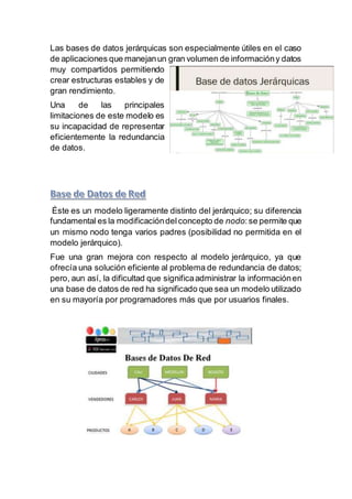 Las bases de datos jerárquicas son especialmente útiles en el caso
de aplicaciones que manejanun gran volumen de informacióny datos
muy compartidos permitiendo
crear estructuras estables y de
gran rendimiento.
Una de las principales
limitaciones de este modelo es
su incapacidad de representar
eficientemente la redundancia
de datos.
Éste es un modelo ligeramente distinto del jerárquico; su diferencia
fundamental es la modificacióndelconcepto de nodo:se permite que
un mismo nodo tenga varios padres (posibilidad no permitida en el
modelo jerárquico).
Fue una gran mejora con respecto al modelo jerárquico, ya que
ofrecía una solución eficiente al problema de redundancia de datos;
pero, aun así, la dificultad que significaadministrar la informaciónen
una base de datos de red ha significado que sea un modelo utilizado
en su mayoría por programadores más que por usuarios finales.
 