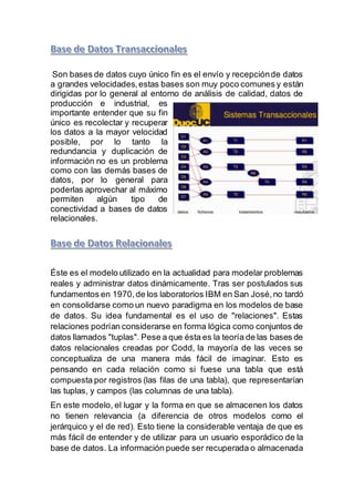Son bases de datos cuyo único fin es el envío y recepciónde datos
a grandes velocidades,estas bases son muy poco comunes y están
dirigidas por lo general al entorno de análisis de calidad, datos de
producción e industrial, es
importante entender que su fin
único es recolectar y recuperar
los datos a la mayor velocidad
posible, por lo tanto la
redundancia y duplicación de
información no es un problema
como con las demás bases de
datos, por lo general para
poderlas aprovechar al máximo
permiten algún tipo de
conectividad a bases de datos
relacionales.
Éste es el modelo utilizado en la actualidad para modelar problemas
reales y administrar datos dinámicamente. Tras ser postulados sus
fundamentos en 1970,de los laboratorios IBM en San José, no tardó
en consolidarse como un nuevo paradigma en los modelos de base
de datos. Su idea fundamental es el uso de "relaciones". Estas
relaciones podrían considerarse en forma lógica como conjuntos de
datos llamados "tuplas". Pese a que ésta es la teoría de las bases de
datos relacionales creadas por Codd, la mayoría de las veces se
conceptualiza de una manera más fácil de imaginar. Esto es
pensando en cada relación como si fuese una tabla que está
compuesta por registros (las filas de una tabla), que representarían
las tuplas, y campos (las columnas de una tabla).
En este modelo, el lugar y la forma en que se almacenen los datos
no tienen relevancia (a diferencia de otros modelos como el
jerárquico y el de red). Esto tiene la considerable ventaja de que es
más fácil de entender y de utilizar para un usuario esporádico de la
base de datos. La información puede ser recuperada o almacenada
 