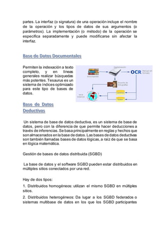 partes. La interfaz (o signatura) de una operación incluye el nombre
de la operación y los tipos de datos de sus argumentos (o
parámetros). La implementación (o método) de la operación se
especifica separadamente y puede modificarse sin afectar la
interfaz.
Permiten la indexación a texto
completo, y en líneas
generales realizar búsquedas
más potentes.Tesaurus es un
sistema de índices optimizado
para este tipo de bases de
datos.
Un sistema de base de datos deductiva, es un sistema de base de
datos, pero con la diferencia de que permite hacer deducciones a
través de inferencias.Se basa principalmente en reglas y hechos que
sonalmacenados enla base de datos.Las bases dedatos deductivas
son también llamadas bases de datos lógicas,a raíz de que se basa
en lógica matemática.
Gestión de bases de datos distribuida (SGBD)
La base de datos y el software SGBD pueden estar distribuidos en
múltiples sitios conectados por una red.
Hay de dos tipos:
1. Distribuidos homogéneos: utilizan el mismo SGBD en múltiples
sitios.
2. Distribuidos heterogéneos: Da lugar a los SGBD federados o
sistemas multibase de datos en los que los SGBD participantes
 