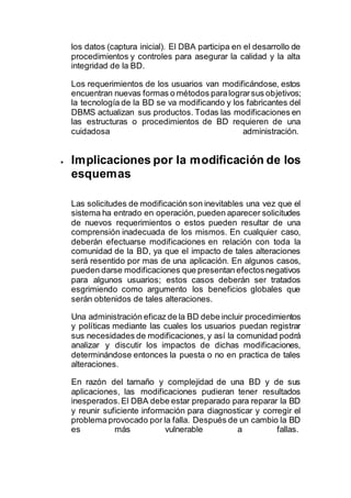 los datos (captura inicial). El DBA participa en el desarrollo de
procedimientos y controles para asegurar la calidad y la alta
integridad de la BD.
Los requerimientos de los usuarios van modificándose, estos
encuentran nuevas formas o métodos paralograrsus objetivos;
la tecnología de la BD se va modificando y los fabricantes del
DBMS actualizan sus productos. Todas las modificaciones en
las estructuras o procedimientos de BD requieren de una
cuidadosa administración.
 Implicaciones por la modificación de los
esquemas
Las solicitudes de modificación son inevitables una vez que el
sistema ha entrado en operación, pueden aparecer solicitudes
de nuevos requerimientos o estos pueden resultar de una
comprensión inadecuada de los mismos. En cualquier caso,
deberán efectuarse modificaciones en relación con toda la
comunidad de la BD, ya que el impacto de tales alteraciones
será resentido por mas de una aplicación. En algunos casos,
pueden darse modificaciones que presentan efectosnegativos
para algunos usuarios; estos casos deberán ser tratados
esgrimiendo como argumento los beneficios globales que
serán obtenidos de tales alteraciones.
Una administración eficaz de la BD debe incluir procedimientos
y políticas mediante las cuales los usuarios puedan registrar
sus necesidades de modificaciones, y así la comunidad podrá
analizar y discutir los impactos de dichas modificaciones,
determinándose entonces la puesta o no en practica de tales
alteraciones.
En razón del tamaño y complejidad de una BD y de sus
aplicaciones, las modificaciones pudieran tener resultados
inesperados.El DBA debe estar preparado para reparar la BD
y reunir suficiente información para diagnosticar y corregir el
problema provocado por la falla. Después de un cambio la BD
es más vulnerable a fallas.
 