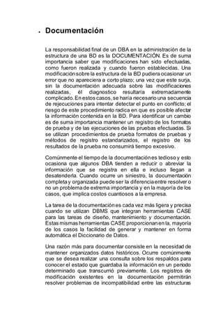  Documentación
La responsabilidad final de un DBA en la administración de la
estructura de una BD es la DOCUMENTACIÓN. Es de suma
importancia saber que modificaciones han sido efectuadas,
como fueron realizada y cuando fueron establecidas. Una
modificaciónsobre la estructura de la BD pudiera ocasionar un
error que no apareciera a corto plazo; una vez que este surja,
sin la documentación adecuada sobre las modificaciones
realizadas, él diagnostico resultaría extremadamente
complicado.En estos casos,se haría necesario una secuencia
de rejecuciones para intentar detectar el punto en conflicto; el
riesgo de este procedimiento radica en que es posible afectar
la información contenida en la BD. Para identificar un cambio
es de suma importancia mantener un registro de los formatos
de prueba y de las ejecuciones de las pruebas efectuadas. Si
se utilizan procedimientos de prueba formatos de pruebas y
métodos de registro estandarizados, el registro de los
resultados de la prueba no consumirá tiempo excesivo.
Comúnmente el tiempo de la documentaciónes tedioso y esto
ocasiona que algunos DBA tienden a reducir o abreviar la
información que se registra en ella e incluso llegan a
desatenderla. Cuando ocurre un siniestro, la documentación
completay organizada puede ser la diferenciaentre resolver o
no un problemade extrema importancia y en la mayoría de los
casos, que implica costos cuantiosos a la empresa.
La tarea de la documentaciónes cada vez más ligera y precisa
cuando se utilizan DBMS que integran herramientas CASE
para las tareas de diseño, mantenimiento y documentación.
Estas mismas herramientas CASE proporcionanen la, mayoría
de los casos la facilidad de generar y mantener en forma
automática el Diccionario de Datos.
Una razón más para documentar consiste en la necesidad de
mantener organizados datos históricos. Ocurre comúnmente
que se desea realizar una consulta sobre los respaldos para
conocer el estado que guardaba la información en un periodo
determinado que transcurrió previamente. Los registros de
modificación existentes en la documentación permitirán
resolver problemas de incompatibilidad entre las estructuras
 