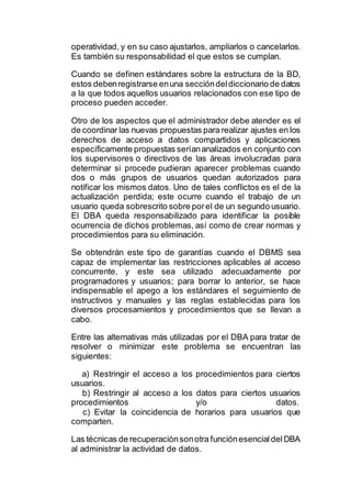 operatividad, y en su caso ajustarlos, ampliarlos o cancelarlos.
Es también su responsabilidad el que estos se cumplan.
Cuando se definen estándares sobre la estructura de la BD,
estos debenregistrarse enuna seccióndeldiccionario de datos
a la que todos aquellos usuarios relacionados con ese tipo de
proceso pueden acceder.
Otro de los aspectos que el administrador debe atender es el
de coordinar las nuevas propuestas para realizar ajustes en los
derechos de acceso a datos compartidos y aplicaciones
específicamente propuestas seríananalizados en conjunto con
los supervisores o directivos de las áreas involucradas para
determinar si procede pudieran aparecer problemas cuando
dos o más grupos de usuarios quedan autorizados para
notificar los mismos datos. Uno de tales conflictos es el de la
actualización perdida; este ocurre cuando el trabajo de un
usuario queda sobrescrito sobre porel de un segundo usuario.
El DBA queda responsabilizado para identificar la posible
ocurrencia de dichos problemas, así como de crear normas y
procedimientos para su eliminación.
Se obtendrán este tipo de garantías cuando el DBMS sea
capaz de implementar las restricciones aplicables al acceso
concurrente, y este sea utilizado adecuadamente por
programadores y usuarios; para borrar lo anterior, se hace
indispensable el apego a los estándares el seguimiento de
instructivos y manuales y las reglas establecidas para los
diversos procesamientos y procedimientos que se llevan a
cabo.
Entre las alternativas más utilizadas por el DBA para tratar de
resolver o minimizar este problema se encuentran las
siguientes:
a) Restringir el acceso a los procedimientos para ciertos
usuarios.
b) Restringir al acceso a los datos para ciertos usuarios
procedimientos y/o datos.
c) Evitar la coincidencia de horarios para usuarios que
comparten.
Las técnicas de recuperaciónsonotra funciónesencialdelDBA
al administrar la actividad de datos.
 