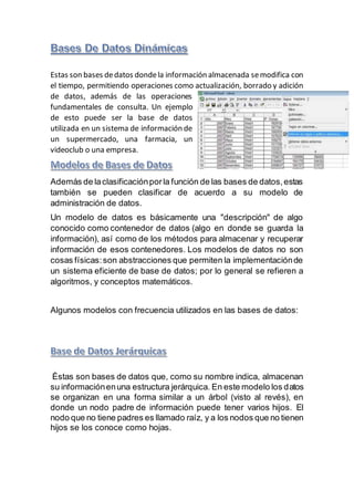 Estas son bases dedatos dondela información almacenada semodifica con
el tiempo, permitiendo operaciones como actualización, borrado y adición
de datos, además de las operaciones
fundamentales de consulta. Un ejemplo
de esto puede ser la base de datos
utilizada en un sistema de información de
un supermercado, una farmacia, un
videoclub o una empresa.
Además de laclasificaciónporla función de las bases de datos,estas
también se pueden clasificar de acuerdo a su modelo de
administración de datos.
Un modelo de datos es básicamente una "descripción" de algo
conocido como contenedor de datos (algo en donde se guarda la
información), así como de los métodos para almacenar y recuperar
información de esos contenedores. Los modelos de datos no son
cosas físicas:son abstracciones que permiten la implementaciónde
un sistema eficiente de base de datos; por lo general se refieren a
algoritmos, y conceptos matemáticos.
Algunos modelos con frecuencia utilizados en las bases de datos:
Éstas son bases de datos que, como su nombre indica, almacenan
su informaciónenuna estructura jerárquica. En este modelo los datos
se organizan en una forma similar a un árbol (visto al revés), en
donde un nodo padre de información puede tener varios hijos. El
nodo que no tiene padres es llamado raíz, y a los nodos que no tienen
hijos se los conoce como hojas.
 