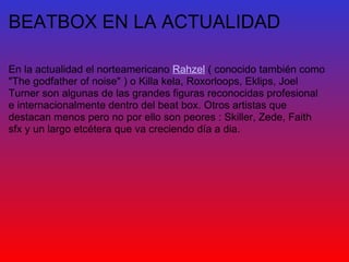 BEATBOX EN LA ACTUALIDAD En la actualidad el norteamericano  Rahzel  ( conocido también como "The godfather of noise" ) o Killa kela, Roxorloops, Eklips, Joel Turner son algunas de las grandes figuras reconocidas profesional e internacionalmente dentro del beat box. Otros artistas que destacan menos pero no por ello son peores : Skiller, Zede, Faith sfx y un largo etcétera que va creciendo día a dia.     