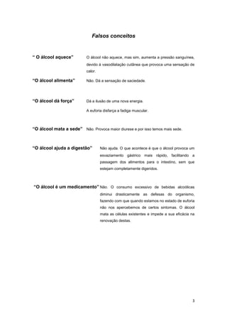 Falsos conceitos


“ O álcool aquece”         O álcool não aquece, mas sim, aumenta a pressão sanguínea,
                           devido à vasodilatação cutânea que provoca uma sensação de
                           calor.

“O álcool alimenta”        Não. Dá a sensação de saciedade.




“O álcool dá força”        Dá a ilusão de uma nova energia.

                           A euforia disfarça a fadiga muscular.



“O álcool mata a sede” Não. Provoca maior diurese e por isso temos mais sede.



“O álcool ajuda a digestão”         Não ajuda. O que acontece é que o álcool provoca um
                                    esvaziamento gástrico     mais rápido, facilitando a
                                    passagem dos alimentos para o intestino, sem que
                                    estejam completamente digeridos.



“O álcool é um medicamento” Não. O consumo excessivo de bebidas alcoólicas
                                    diminui drasticamente as defesas do organismo,
                                    fazendo com que quando estamos no estado de euforia
                                    não nos apercebemos de certos sintomas. O álcool
                                    mata as células existentes e impede a sua eficácia na
                                    renovação destas.




                                                                                       3
 