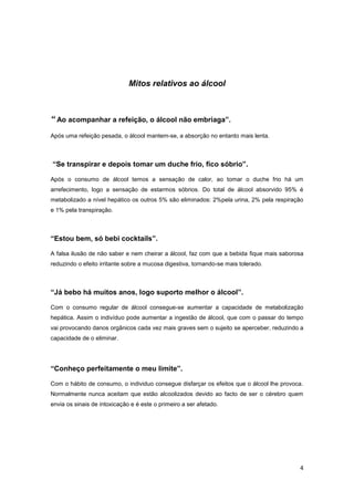 Mitos relativos ao álcool



“ Ao acompanhar a refeição, o álcool não embriaga”.
Após uma refeição pesada, o álcool mantem-se, a absorção no entanto mais lenta.



“Se transpirar e depois tomar um duche frio, fico sóbrio”.

Após o consumo de álcool temos a sensação de calor, ao tomar o duche frio há um
arrefecimento, logo a sensação de estarmos sóbrios. Do total de álcool absorvido 95% é
metabolizado a nível hepático os outros 5% são eliminados: 2%pela urina, 2% pela respiração
e 1% pela transpiração.



“Estou bem, só bebi cocktails”.

A falsa ilusão de não saber e nem cheirar a álcool, faz com que a bebida fique mais saborosa
reduzindo o efeito irritante sobre a mucosa digestiva, tornando-se mais tolerado.



“Já bebo há muitos anos, logo suporto melhor o álcool”.

Com o consumo regular de álcool consegue-se aumentar a capacidade de metabolização
hepática. Assim o indivíduo pode aumentar a ingestão de álcool, que com o passar do tempo
vai provocando danos orgânicos cada vez mais graves sem o sujeito se aperceber, reduzindo a
capacidade de o eliminar.




“Conheço perfeitamente o meu limite”.

Com o hábito de consumo, o individuo consegue disfarçar os efeitos que o álcool lhe provoca.
Normalmente nunca aceitam que estão alcoolizados devido ao facto de ser o cérebro quem
envia os sinais de intoxicação e é este o primeiro a ser afetado.




                                                                                          4
 