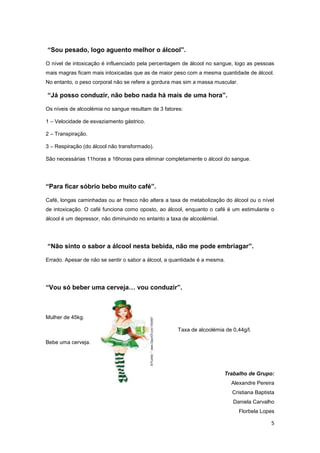 “Sou pesado, logo aguento melhor o álcool”.

O nível de intoxicação é influenciado pela percentagem de álcool no sangue, logo as pessoas
mais magras ficam mais intoxicadas que as de maior peso com a mesma quantidade de álcool.
No entanto, o peso corporal não se refere a gordura mas sim a massa muscular.

“Já posso conduzir, não bebo nada há mais de uma hora”.

Os níveis de alcoolémia no sangue resultam de 3 fatores:

1 – Velocidade de esvaziamento gástrico.

2 – Transpiração.

3 – Respiração (do álcool não transformado).

São necessárias 11horas a 16horas para eliminar completamente o álcool do sangue.




“Para ficar sóbrio bebo muito café”.

Café, longas caminhadas ou ar fresco não altera a taxa de metabolização do álcool ou o nível
de intoxicação. O café funciona como oposto, ao álcool, enquanto o café é um estimulante o
álcool é um depressor, não diminuindo no entanto a taxa de alcoolémial.




“Não sinto o sabor a álcool nesta bebida, não me pode embriagar”.

Errado. Apesar de não se sentir o sabor a álcool, a quantidade é a mesma.




“Vou só beber uma cerveja… vou conduzir”.



Mulher de 45kg.

                                                      Taxa de alcoolémia de 0,44g/l.

Bebe uma cerveja.




                                                                          Trabalho de Grupo:
                                                                            Alexandre Pereira
                                                                            Cristiana Baptista
                                                                             Daniela Carvalho
                                                                                Florbela Lopes

                                                                                            5
 
