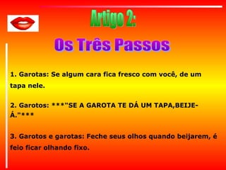 1. Garotas: Se algum cara fica fresco com você, de um
tapa nele.
2. Garotos: ***"SE A GAROTA TE DÁ UM TAPA,BEIJEÁ."***
3. Garotos e garotas: Feche seus olhos quando beijarem, é
feio ficar olhando fixo.

 