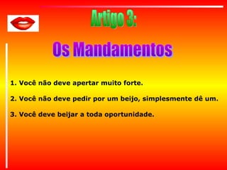 1. Você não deve apertar muito forte.
2. Você não deve pedir por um beijo, simplesmente dê um.
3. Você deve beijar a toda oportunidade.

 