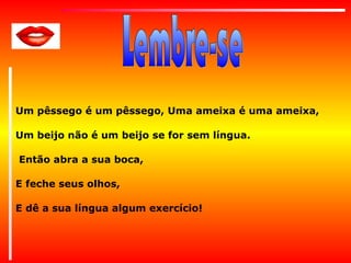 Um pêssego é um pêssego, Uma ameixa é uma ameixa,
Um beijo não é um beijo se for sem língua.
Então abra a sua boca,
E feche seus olhos,
E dê a sua língua algum exercício!

 