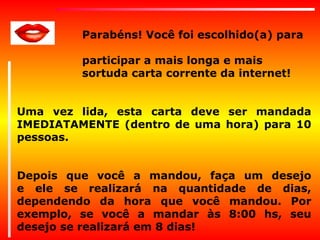 Parabéns! Você foi escolhido(a) para
participar a mais longa e mais
sortuda carta corrente da internet!
Uma vez lida, esta carta deve ser mandada
IMEDIATAMENTE (dentro de uma hora) para 10
pessoas.
Depois que você a mandou, faça um desejo
e ele se realizará na quantidade de dias,
dependendo da hora que você mandou. Por
exemplo, se você a mandar às 8:00 hs, seu
desejo se realizará em 8 dias!

 