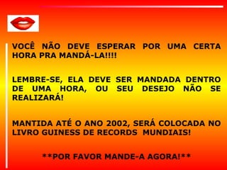VOCÊ NÃO DEVE ESPERAR POR UMA CERTA
HORA PRA MANDÁ-LA!!!!
LEMBRE-SE, ELA DEVE SER MANDADA DENTRO
DE UMA HORA, OU SEU DESEJO NÃO SE
REALIZARÁ!
MANTIDA ATÉ O ANO 2002, SERÁ COLOCADA NO
LIVRO GUINESS DE RECORDS MUNDIAIS!
**POR FAVOR MANDE-A AGORA!**

 