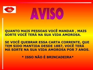 QUANTO MAIS PESSOAS VOCÊ MANDAR , MAIS
SORTE VOCÊ TERÁ NA SUA VIDA AMOROSA.
SE VOCÊ QUEBRAR ESSA CARTA CORRENTE, QUE
TEM SIDO MANTIDA DESDE 1887, VOCÊ TERÁ
MÁ SORTE NA SUA VIDA AMOROSA POR 7 ANOS.
* ISSO NÃO É BRINCADEIRA*

 