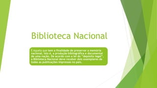 Biblioteca Nacional
É Aquela que tem a finalidade de preservar a memória
nacional, isto é, a produção bibliográfica e documental
de uma nação. De acordo com a lei do “depósito legal”,
a Biblioteca Nacional deve receber dois exemplares de
todas as publicações impressas no país.
 